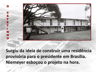 Surgiu da ideia de construir uma residência
provisória para o presidente em Brasília.
Niemeyer esboçou o projeto na hora.
O
C
A
T
E
T
I
N
H
O
 