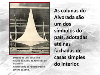 Detalhe de uma coluna do
Palácio da Alvorada, revestida de
mármore.
Reproduzido da Revista Brasília,
janeiro de 1958.
As colunas do
Alvorada são
um dos
símbolos do
país, adotadas
até nas
fachadas de
casas simples
do interior.
 