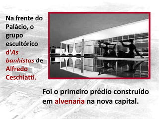 Na frente do
Palácio, o
grupo
escultórico
d'As
banhistas de
Alfredo
Ceschiatti.
Foi o primeiro prédio construído
em alvenaria na nova capital.
 