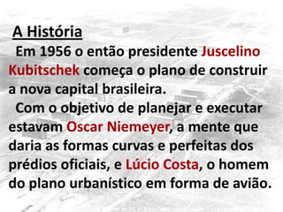 A História
Em 1956 o então presidente Juscelino
Kubitschek começa o plano de construir
a nova capital brasileira.
Com o objetivo de planejar e executar
estavam Oscar Niemeyer, a mente que
daria as formas curvas e perfeitas dos
prédios oficiais, e Lúcio Costa, o homem
do plano urbanístico em forma de avião.
 