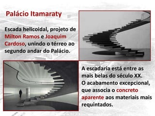 Escada helicoidal, projeto de
Milton Ramos e Joaquim
Cardoso, unindo o térreo ao
segundo andar do Palácio.
A escadaria está entre as
mais belas do século XX.
O acabamento excepcional,
que associa o concreto
aparente aos materiais mais
requintados.
Palácio Itamaraty
 