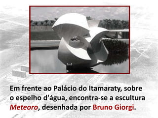 Em frente ao Palácio do Itamaraty, sobre
o espelho d'água, encontra-se a escultura
Meteoro, desenhada por Bruno Giorgi.
 