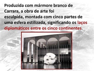 Produzida com mármore branco de
Carrara, a obra de arte foi
esculpida, montada com cinco partes de
uma esfera estilizada, significando os laços
diplomáticos entre os cinco continentes.
 