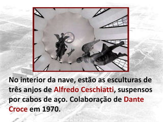 No interior da nave, estão as esculturas de
três anjos de Alfredo Ceschiatti, suspensos
por cabos de aço. Colaboração de Dante
Croce em 1970.
 