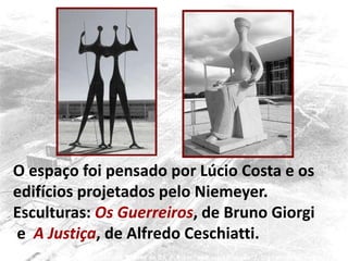O espaço foi pensado por Lúcio Costa e os
edifícios projetados pelo Niemeyer.
Esculturas: Os Guerreiros, de Bruno Giorgi
e A Justiça, de Alfredo Ceschiatti.
 