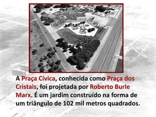 A Praça Cívica, conhecida como Praça dos
Cristais, foi projetada por Roberto Burle
Marx. É um jardim construído na forma de
um triângulo de 102 mil metros quadrados.
 