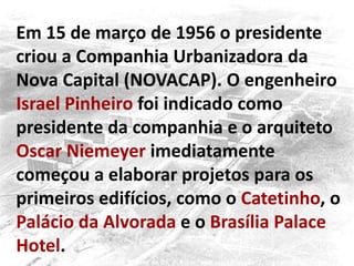 Em 15 de março de 1956 o presidente
criou a Companhia Urbanizadora da
Nova Capital (NOVACAP). O engenheiro
Israel Pinheiro foi indicado como
presidente da companhia e o arquiteto
Oscar Niemeyer imediatamente
começou a elaborar projetos para os
primeiros edifícios, como o Catetinho, o
Palácio da Alvorada e o Brasília Palace
Hotel.
 