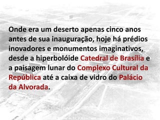 Onde era um deserto apenas cinco anos
antes de sua inauguração, hoje há prédios
inovadores e monumentos imaginativos,
desde a hiperbolóide Catedral de Brasília e
a paisagem lunar do Complexo Cultural da
República até a caixa de vidro do Palácio
da Alvorada.
 