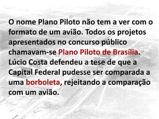 O nome Plano Piloto não tem a ver com o
formato de um avião. Todos os projetos
apresentados no concurso público
chamavam-se Plano Piloto de Brasília.
Lúcio Costa defendeu a tese de que a
Capital Federal pudesse ser comparada a
uma borboleta, rejeitando a comparação
com um avião.
 