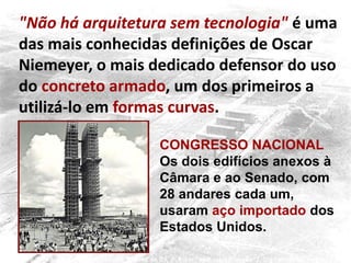 "Não há arquitetura sem tecnologia" é uma
das mais conhecidas definições de Oscar
Niemeyer, o mais dedicado defensor do uso
do concreto armado, um dos primeiros a
utilizá-lo em formas curvas.
CONGRESSO NACIONAL
Os dois edifícios anexos à
Câmara e ao Senado, com
28 andares cada um,
usaram aço importado dos
Estados Unidos.
 