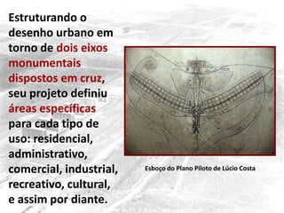 Esboço do Plano Piloto de Lúcio Costa
Estruturando o
desenho urbano em
torno de dois eixos
monumentais
dispostos em cruz,
seu projeto definiu
áreas específicas
para cada tipo de
uso: residencial,
administrativo,
comercial, industrial,
recreativo, cultural,
e assim por diante.
 