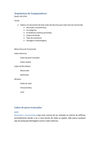 Arquitetura de Computadores
David, nº6 11ºGI

Tarefa:

     Elabore um documento de texto onde são descritas para cada meio de transmissão:
           Descrição e características;
           As categorias;
           As distâncias máximas permitidas;
           Largura de banda;
           Tipos de conectores;
           Vantagens e desvantagens;



Meios físicos de Transmissão

Cabos eléctricos:

          Cabos de pares trancados

          Cabos coaxiais

Cabos de fibra Óptica:

          Monomodo

          Multimodo

Wireless:

          Ondas de radio

          Infravermelhos

          Laser




Cabos de pares trancados

UTP
Descrição e características-tipo mais comum de ser utilizado no interior de edifícios,
principalmente devido a ser o mais barato de todas as opções. Não possui qualquer
tipo de protecção (blindagem) contra ruídos externos.
 
