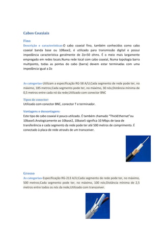 Cabos Coaxiais

Fino
Descrição e características-O cabo coaxial fino, também conhecidos como cabo
coaxial banda base ou 10Base2, é utilizado para transmissão digital e possui
impedância característica geralmente de Zo=50 ohms. É o meio mais largamente
empregado em redes locais.Numa rede local com cabo coaxial, Numa topologia barra
multiponto, todas as pontas do cabo (barra) devem estar terminadas com uma
impedância igual a Zo



As categorias-Utilizam a especificação RG-58 A/U;Cada segmento de rede pode ter, no
máximo, 185 metros;Cada segmento pode ter, no máximo, 30 nós;Distância mínima de
0,5 metros entre cada nó da rede;Utilizado com conector BNC

Tipos de conector-
Utilizado com conector BNC, conector T e terminador.

Vantagens e desvantagens-
Este tipo de cabo coaxial é pouco utilizado. É também chamado “ThickEthernat”ou
10base5.Analogicamente ao 10base2, 10base5 significa 10 Mbps de taxa de
transferência e cada segmento da rede pode ter até 500 metros de comprimento. É
conectado à placa de rede através de um transceiver.




Grosso
As categorias-Especificação RG-213 A/U;Cada segmento de rede pode ter, no máximo,
500 metros;Cada segmento pode ter, no máximo, 100 nós;Distância mínima de 2,5
metros entre todos os nós da rede;Utilizado com transceiver.
 