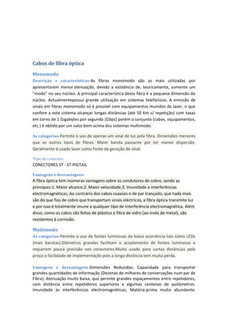 Cabos de fibra óptica
Monomodo
Descrição e características-As fibras monomodo são as mais utilizadas por
apresentarem menor atenuação, devido a existência de, teoricamente, somente um
"modo" no seu núcleo. A principal característica desta fibra é a pequena dimensão do
núcleo. Actualmentepossui grande utilização em sistemas telefónicos. A emissão de
sinais em fibras monomodo só é possível com equipamentos munidos de laser, o que
confere a este sistema alcançar longas distâncias (até 50 Km s/ repetição) com taxas
em torno de 1 Gigabytes por segundo (Gbps) porém o conjunto (cabos, equipamentos,
etc.) é obtido por um valor bem acima dos sistemas multimodo.

As categorias-Permite o uso de apenas um sinal de luz pela fibra. Dimensões menores
que os outros tipos de fibras. Maior banda passante por ter menor dispersão.
Geralmente é usado laser como fonte de geração de sinal.

Tipo de conector-
CONECTORES ST - ST-PIGTAIL

Vantagens e desvantagens-
A fibra óptica tem inúmeras vantagens sobre os condutores de cobre, sendo as
principais:1. Maior alcance;2. Maior velocidade;3. Imunidade a interferências
electromagnéticas; Ao contrário dos cabos coaxiais e de par trançado, que nada mais
são do que fios de cobre que transportam sinais eléctricos, a fibra óptica transmite luz
e por isso é totalmente imune a qualquer tipo de interferência electromagnética. Além
disso, como os cabos são feitos de plástico e fibra de vidro (ao invés de metal), são
resistentes à corrosão.

Multimodo
As categorias-Permite o uso de fontes luminosas de baixa ocorrência tais como LEDs
(mais baratas).Diâmetros grandes facilitam o acoplamento de fontes luminosas e
requerem pouca precisão nos conectores.Muito usado para curtas distâncias pelo
preço e facilidade de implementação pois a longa distância tem muita perda.

Vantagens e desvantagens-Dimensões Reduzidas; Capacidade para transportar
grandes quantidades de informação (Dezenas de milhares de conversações num par de
Fibra); Atenuação muito baixa, que permite grandes espaçamentos entre repetidores,
com distância entre repetidores superiores a algumas centenas de quilómetros.
Imunidade às interferências electromagnéticas; Matéria-prima muito abundante.
 