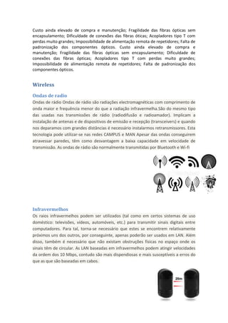 Custo ainda elevado de compra e manutenção; Fragilidade das fibras ópticas sem
encapsulamento; Dificuldade de conexões das fibras óticas; Acopladores tipo T com
perdas muito grandes; Impossibilidade de alimentação remota de repetidores; Falta de
padronização dos componentes ópticos. Custo ainda elevado de compra e
manutenção; Fragilidade das fibras ópticas sem encapsulamento; Dificuldade de
conexões das fibras ópticas; Acopladores tipo T com perdas muito grandes;
Impossibilidade de alimentação remota de repetidores; Falta de padronização dos
componentes ópticos.


Wireless
Ondas de radio
Ondas de rádio Ondas de rádio são radiações electromagnéticas com comprimento de
onda maior e frequência menor do que a radiação infravermelha.São do mesmo tipo
das usadas nas transmissões de rádio (radiodifusão e radioamador). Implicam a
instalação de antenas e de dispositivos de emissão e recepção (transceivers) e quando
nos deparamos com grandes distâncias é necessário instalarmos retransmissores. Esta
tecnologia pode utilizar-se nas redes CAMPUS e MAN Apesar das ondas conseguirem
atravessar paredes, têm como desvantagem a baixa capacidade em velocidade de
transmissão. As ondas de rádio são normalmente transmitidas por Bluetooth e Wi-fi




Infravermelhos
Os raios infravermelhos podem ser utilizados (tal como em certos sistemas de uso
doméstico: televisões, vídeos, automóveis, etc.) para transmitir sinais digitais entre
computadores. Para tal, torna-se necessário que estes se encontrem relativamente
próximos uns dos outros, por conseguinte, apenas poderão ser usados em LAN. Além
disso, também é necessário que não existam obstruções físicas no espaço onde os
sinais têm de circular. As LAN baseadas em infravermelhos podem atingir velocidades
da ordem dos 10 Mbps, contudo são mais dispendiosas e mais susceptíveis a erros do
que as que são baseadas em cabos.
 