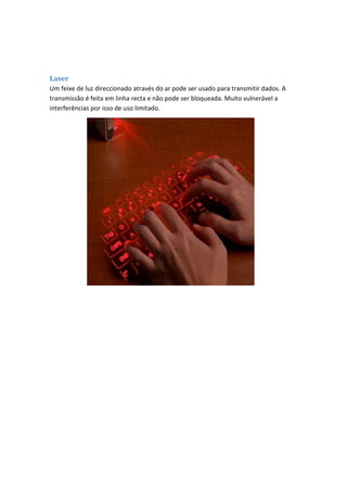 Laser
Um feixe de luz direccionado através do ar pode ser usado para transmitir dados. A
transmissão é feita em linha recta e não pode ser bloqueada. Muito vulnerável a
interferências por isso de uso limitado.
 