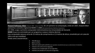 Howard Hathaway Aiken (março 8, 1900 – março 14, 1973), foi um pioneiro na computação, onde em 1937, Howard Aiken
apresenta o conceito original do MARK 1 à IBM(International Business Machines Corporation).
Em 1944, surgiu o primeiro computador eletromecânico (na Universidade de Harvard).
MARK 1 que era controlado por um programa e usava o sistema decimal.
Este computador possuía cerca de 15 metros de comprimento e 2,5 metros de altura, envolvido por um caixa de
vidro e de aço inoxidável.
Tendo como características :
 760.000 peças;
 800 km de fios;
 420 interruptores para controlo (eram ajustados manualmente para que os valores fossem introduzidos);
 realizava uma soma em 0,3 segundos;
 realizava uma multiplicação em 0,4 segundos;
 realizava uma divisão em cerca de 10 segundos.
 