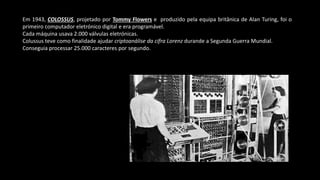 Em 1943, COLOSSUS, projetado por Tommy Flowers e produzido pela equipa britânica de Alan Turing, foi o
primeiro computador eletrónico digital e era programável.
Cada máquina usava 2.000 válvulas eletrónicas.
Colussus teve como finalidade ajudar criptoanálise da cifra Lorenz durande a Segunda Guerra Mundial.
Conseguia processar 25.000 caracteres por segundo.
 