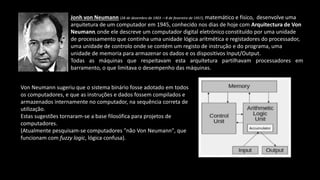Jonh von Neumann (28 de dezembro de 1903 —8 de fevereiro de 1957), matemático e físico, desenvolve uma
arquitetura de um computador em 1945, conhecido nos dias de hoje com Arquitectura de Von
Neumann, onde ele descreve um computador digital eletrónico constituído por uma unidade
de processamento que continha uma unidade lógica aritmética e registadores do processador,
uma unidade de controlo onde se contém um registo de instrução e do programa, uma
unidade de memoria para armazenar os dados e os dispositivos Input/Output.
Todas as máquinas que respeitavam esta arquitetura partilhavam processadores em
barramento, o que limitava o desempenho das máquinas.
Von Neumann sugeriu que o sistema binário fosse adotado em todos
os computadores, e que as instruções e dados fossem compilados e
armazenados internamente no computador, na sequência correta de
utilização.
Estas sugestões tornaram-se a base filosófica para projetos de
computadores.
(Atualmente pesquisam-se computadores "não Von Neumann", que
funcionam com fuzzy logic, lógica confusa).
 