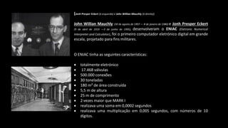 (Jonh Presper Eckert (à esquerda) e John Willian Mauchly (à direita))
John Willian Mauchly (30 de agosto de 1907 — 8 de janeiro de 1980) e Jonh Presper Eckert
(9 de abril de 1919 —3 de junho de 1995), desenvolveram o ENIAC (Eletronic Numerical
Interpreter and Calculator), foi o primeiro computador eletrónico digital em grande
escala, projetado para fins militares.
O ENIAC tinha as seguintes características:
 totalmente eletrónico
 17.468 válvulas
 500.000 conexões
 30 toneladas
 180 m² de área construída
 5,5 m de altura
 25 m de comprimento
 2 vezes maior que MARK I
 realizava uma soma em 0,0002 segundos
 realizava uma multiplicação em 0,005 segundos, com números de 10
dígitos.
 