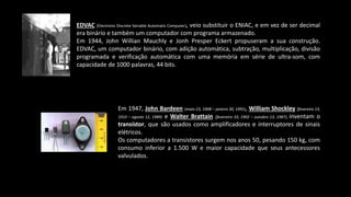 EDVAC (Electronic Discrete Variable Automatic Computer), veio substituir o ENIAC, e em vez de ser decimal
era binário e também um computador com programa armazenado.
Em 1944, John Willian Mauchly e Jonh Presper Eckert propuseram a sua construção.
EDVAC, um computador binário, com adição automática, subtração, multiplicação, divisão
programada e verificação automática com uma memória em série de ultra-som, com
capacidade de 1000 palavras, 44 bits.
Em 1947, John Bardeen (maio 23, 1908 – janeiro 30, 1991), William Shockley (fevereiro 13,
1910 – agosto 12, 1989) e Walter Brattain (fevereiro 10, 1902 – outubro 13, 1987), inventam o
transístor, que são usados como amplificadores e interruptores de sinais
elétricos.
Os computadores a transistores surgem nos anos 50, pesando 150 kg, com
consumo inferior a 1.500 W e maior capacidade que seus antecessores
valvulados.
 
