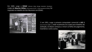 Em 1949, surge o EDSAC (Eletronic Delay Storage Automatic Calculator),
criado do Maurice Wilkes (26 de junho de 1913 —29 de novembro de 2010), foi
inspirado no trabalho de Von Neumann em EDVAC.
E em 1951, surge o primeiro computador comercial o LEO 1
(Lyons Electronic Office I), onde incialmente era usado para trabalhos de
avaliação, só depois começou a incluir as folhas de pagamento,
inventário e como outros.
 