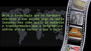Hoje a tecnologia que os hardware
oferecem é sem dúvida algo de muito
luxuoso, mas sabe quais as mudanças
e transformações que a informática
sofreu até se tornar o que é hoje?
 