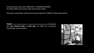 Exemplos desta época são o IBM 1401 e o BURROUGHS B200.
Em 1954 a IBM comercializa o 650, de tamanho médio.
O primeiro computador totalmente transistorizado foi o TRADIC, do Bell Laboratories.
TRADIC ( Transistor Digital Computer ou Transistorized Airborne Digital Computer),construído
por Jean Howard Felker da Bell Labs, em 1954, foi o primeiro
computador transistorizado.
 