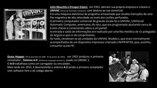 John Mauchly e Presper Eckert, em 1951, abriram sua própria empresa e criaram o
UNIVAC (Universal Automatic Computer), com destino ao uso comercial.
Era uma máquina eletrónica de programa armazenado que recebia instruções de uma
fita magnética de alta velocidade ao invés dos cartões perfurados.
O primeiro computador comercial de grande escala foi o UNIVAC, UNIVersal
Automatic Computer, americano, de 1951, que era programado ajustando cerca de
6.000 chaves e conectando cabos a um painel.
A entrada e saída de informações era realizada por uma fita metálica de 1/2 polegadas
de largura e 400 m de comprimento.
Ao todo, venderam-se 46 unidades do UNIVAC Modelo I, que eram normalmente
acompanhados de um dispositivo impressor chamado UNIPRINTER, que, sozinho,
consumia 14.000 W.
Grace Hopper (09 de dezembro de 1906 - 01 de janeiro de 1992), em 1952 produziu o primeiro
compilador , Sistema A-0 (Arithmetic Language version 0 ), usado no UNIVAC 1.
O A-0 trabalhava como um carregador ou vinculador.
Mais tarde em 1953, é desenvolvido o sistema A-2 sendo o primeiro compilador
com software livre e de código aberto.
 