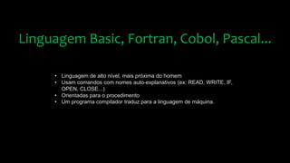 Linguagem Basic, Fortran, Cobol, Pascal...
• Linguagem de alto nível, mais próxima do homem
• Usam comandos com nomes auto-explanativos (ex: READ, WRITE, IF,
OPEN, CLOSE...)
• Orientadas para o procedimento
• Um programa compilador traduz para a linguagem de máquina.
 