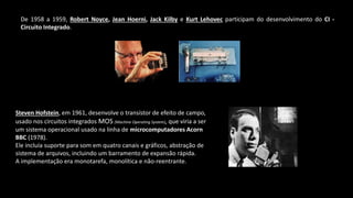 De 1958 a 1959, Robert Noyce, Jean Hoerni, Jack Kilby e Kurt Lehovec participam do desenvolvimento do CI -
Circuito Integrado.
Steven Hofstein, em 1961, desenvolve o transístor de efeito de campo,
usado nos circuitos integrados MOS (Machine Operating System), que viria a ser
um sistema operacional usado na linha de microcomputadores Acorn
BBC (1978).
Ele incluía suporte para som em quatro canais e gráficos, abstração de
sistema de arquivos, incluindo um barramento de expansão rápida.
A implementação era monotarefa, monolítica e não-reentrante.
 