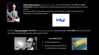 Robert Norton Noyce (dezembro 12, 1927 – junho 3, 1990), em 18 de junho de 1968 cria Intel
Corporation. Onde se dedicou-se ao desenvolvimento de microprocessadores e entre
outros.
Em 1970 a INTEL Corporation introduziu no mercado um tipo novo de circuito
integrado: o microprocessador.
Em 1971, Marcian Edward “Ted”Hoff (28 de outubro de 1937), cria o microprocessador Intel 4004, que era único chip
com todas as partes básicas dum processador central.
Intel 4004 (1971)
 2.250 componentes
 soma 2 números de 4 bits em
11 milionésimos de segundo
 