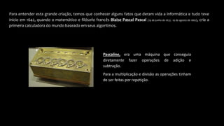 Para entender esta grande criação, temos que conhecer alguns fatos que deram vida a informática e tudo teve
início em 1642, quando o matemático e filósofo francês Blaise Pascal Pascal (19 de junho de 1623 - 19 de agosto de 1662), cria a
primeira calculadora do mundo baseado em seus algoritmos.
Pascaline, era uma máquina que conseguia
diretamente fazer operações de adição e
subtração.
Para a multiplicação e divisão as operações tinham
de ser feitas por repetição.
 