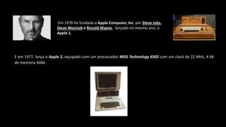 Em 1976 foi fundada a Apple Computer, Inc. por Steve Jobs,
Steve Wozniak e Ronald Wayne, lançado no mesmo ano, o
Apple 1.
E em 1977, lança o Apple 2, equipado com um processador MOS Technology 6502 com um clock de 22 MHz, 4 kB
de memória RAM.
 