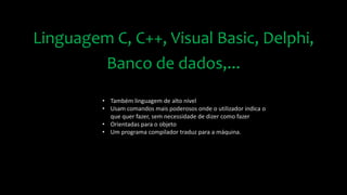 Linguagem C, C++, Visual Basic, Delphi,
Banco de dados,...
• Também linguagem de alto nível
• Usam comandos mais poderosos onde o utilizador indica o
que quer fazer, sem necessidade de dizer como fazer
• Orientadas para o objeto
• Um programa compilador traduz para a máquina.
 