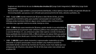 Surgiram em decorrência do uso da técnica dos circuitos LSI (Large Scale Integration) e VLSI (Very Large Scale
Integration).
Nesse período surgiu também o processamento distribuído, o disco óptico e houve então uma grande difusão do
microcomputador, que passou a ser utilizado para processamento de texto, cálculos auxiliados, etc.
• 1982 - Surge o 286 Usando memória de 30 pinos e slots ISA de 16 bits, já vinha
equipado com memória cache, para auxiliar o processador em suas funções.
Utilizava ainda monitores CGA em alguns raros modelos estes monitores eram
coloridos mas a grande maioria era verde, laranja ou cinza.
• 1985 - O 386 Ainda usava memória de 30 pinos, porém devido á sua velocidade de
processamento já era possível rodar softwares gráficos mais avançados como era
o caso do Windows 3.1, seu antecessor podia rodar apenas a versão 3.0 devido à
baixa qualidade dos monitores CGA, o 386 já contava com placas VGA que podiam
atingir até 256 cores desde que o monitor também suportasse essa configuração.
• 1989 - O 486 DX A partir deste momento o coprocessador matemático já vinha
embutido no próprio processador, houve também uma melhora sensível na
velocidade devido o advento da memória de 72 pinos, muito mais rápida que sua
antepassada de 30 pinos e das placas PCI de 32 bits duas vezes mais velozes que
as placas ISA
Um 386 e um 486
 