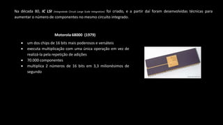Na década 80, IC LSI (Integratede Circuit Large Scale Integration) foi criado, e a partir daí foram desenvolvidas técnicas para
aumentar o número de componentes no mesmo circuito integrado.
Motorola 68000 (1979)
 um dos chips de 16 bits mais poderosos e versáteis
 executa multiplicação com uma única operação em vez de
realizá-la pela repetição de adições
 70.000 componentes
 multiplica 2 números de 16 bits em 3,3 milionésimos de
segundo
 