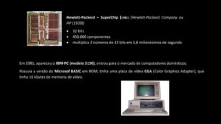 Hewlett-Packerd – SuperChip (1981) (Hewlett-Packard Company ou
HP (1939))
 32 bits
 450.000 componentes
 multiplica 2 números de 32 bits em 1,8 milionésimos de segundo
Em 1981, apareceu o IBM-PC (modelo 5150), entrou para o mercado de computadores domésticos.
Possuía a versão do Microsof BASIC em ROM, tinha uma placa de vídeo CGA (Color Graphics Adapter), que
tinha 16 kbytes de memória de vídeo.
 