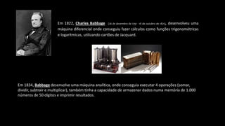 Em 1822, Charles Babbage (26 de dezembro de 1791 - 18 de outubro de 1871), desenvolveu uma
máquina diferencial onde conseguiu fazer cálculos como funções trigonométricas
e logarítmicas, utilizando cartões de Jacquard.
Em 1834, Babbage desenvolve uma máquina analítica, onde conseguia executar 4 operações (somar,
dividir, subtrair e multiplicar), também tinha a capacidade de armazenar dados numa memória de 1.000
números de 50 dígitos e imprimir resultados.
 