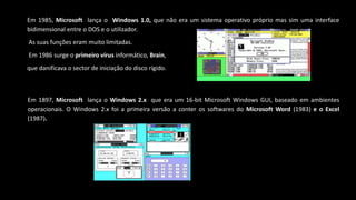 Em 1985, Microsoft lança o Windows 1.0, que não era um sistema operativo próprio mas sim uma interface
bidimensional entre o DOS e o utilizador.
As suas funções eram muito limitadas.
Em 1986 surge o primeiro vírus informático, Brain,
que danificava o sector de iniciação do disco rígido.
Em 1897, Microsoft lança o Windows 2.x que era um 16-bit Microsoft Windows GUI, baseado em ambientes
operacionais. O Windows 2.x foi a primeira versão a conter os softwares do Microsoft Word (1983) e o Excel
(1987).
 