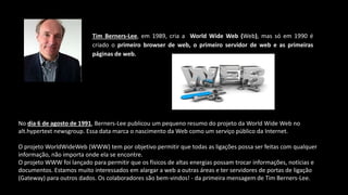 Tim Berners-Lee, em 1989, cria a World Wide Web (Web), mas só em 1990 é
criado o primeiro browser de web, o primeiro servidor de web e as primeiras
páginas de web.
No dia 6 de agosto de 1991, Berners-Lee publicou um pequeno resumo do projeto da World Wide Web no
alt.hypertext newsgroup. Essa data marca o nascimento da Web como um serviço público da Internet.
O projeto WorldWideWeb (WWW) tem por objetivo permitir que todas as ligações possa ser feitas com qualquer
informação, não importa onde ela se encontre.
O projeto WWW foi lançado para permitir que os físicos de altas energias possam trocar informações, notícias e
documentos. Estamos muito interessados em alargar a web a outras áreas e ter servidores de portas de ligação
(Gateway) para outros dados. Os colaboradores são bem-vindos! - da primeira mensagem de Tim Berners-Lee.
 