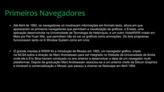 • Até Abril de 1992, os navegadores só mostravam informações em formato texto, altura em que
apareceram os primeiros navegadores que permitiam a visualização de gráficos, o Erwise, uma
aplicação desenvolvida na Universidade de Tecnologia de Helsínquia, e um outro ViolaWWW criado em
Maio por Pei-Yuan Wei, que permitiam não só ver os gráficos como animações. Os dois programas
funcionavam tanto no X Window System como em Unix.
• O grande impulso à WWW foi a introdução de Mosaic em 1993, um navegador gráfico, criado
na NCSA sobre a direção de Marc Andreessen para ser integrado no Website da Universidade de Ilinóis
onde ele e Eric Bina haviam começado no ano anterior a desenvolver a ideia de um navegador multi-
plataformas. Depois da graduação Marc Andreessen associou-se a um anterior chefe da Silicon Graphics
e iniciaram a comercialização o Mosaic que passou a chamar-se Netscape em Abril 1994.
Primeiros Navegadores
 