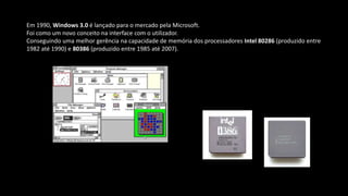 Em 1990, Windows 3.0 é lançado para o mercado pela Microsoft.
Foi como um novo conceito na interface com o utilizador.
Conseguindo uma melhor gerência na capacidade de memória dos processadores Intel 80286 (produzido entre
1982 até 1990) e 80386 (produzido entre 1985 até 2007).
 