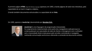 A primeira página HTML (HyperText Markup Language) apareceu em 1993, criando páginas de web mais interativas, pela
capacidade de se inserir imagens e objetos.
Criando também documentos estruturados e a capacidade de ter links.
Em 1995, aparece o JavaScript, desenvolvido por Brendan Eich.
JavaScript é uma linguagem de programação interpretada .
Foi originalmente implementada como parte dos navegadores web para que os
scripts pudessem ser executados do lado do cliente e interagissem com o utilizador
sem a necessidade deste script passar pelo servidor, controlando o navegador,
realizando comunicação assíncrona e alterando o conteúdo do documento exibido.
 
