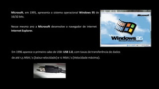 Microsoft, em 1995, apresenta o sistema operacional Windows 95 de
16/32 bits.
Nesse mesmo ano a Microsoft desenvolve o navegador de internet
Internet Explorer.
Em 1996 aparece o primeiro cabo de USB: USB 1.0, com taxas de transferência de dados
de até 1,5 Mbit / s (baixa velocidade) e 12 Mbit / s (Velocidade máxima).
 