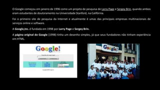 O Google começou em janeiro de 1996 como um projeto de pesquisa de Larry Page e Sergey Brin, quando ambos
eram estudantes de doutoramento na Universidade Stanford, na Califórnia.
Foi o primeiro site de pesquisa da Internet e atualmente é umas das principais empresas multinacionais de
serviços online e software.
A Google,Inc. é fundada em 1998 por Larry Page e Sergey Brin.
A página original do Google (1998) tinha um desenho simples, já que seus fundadores não tinham experiência
em HTML.
 