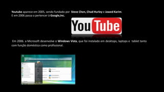 Youtube aparece em 2005, sendo fundado por Steve Chen, Chad Hurley e Jawed Karim.
E em 2006 passa a pertencer à Google,Inc.
Em 2006. a Microsoft desenvolve o Windows Vista, que foi instalado em desktops, laptops e tablet tanto
com função doméstica como profissional.
 
