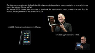 Os sistemas operacionais da Apple também tiveram destaque tanto nos computadores e smartphones
como Macintosh, iPhone e iPad.
No ano de 2008, Steve Jobs anunciou o Macbook Air, denominado como o notebook mais fino do
mundo, foi lançado em 29 de Janeiro de 2008.
Em 2008, Apple apresenta o primeiro iPhone.
Em 2010 Apple apresenta o iPad.
 
