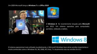 Em 2009 Microsoft lança o Windows 7 e o Office 2010
O Windows 8 foi recentemente lançado pela Microsoft
em 2012. Um sistema operativo para computador,
portáteis, netbooks e tablets.
O sistema operacional mais utilizado mundialmente, o Microsoft Windows teve várias versões importantes e
muito conhecidas como o Windows 95, 98, 2000, XP, Vista, 7 e atualmente esta nas versões 8 e 8.1.
 