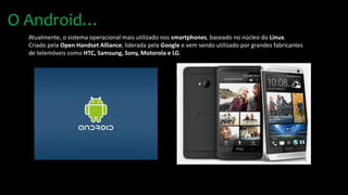 Atualmente, o sistema operacional mais utilizado nos smartphones, baseado no núcleo do Linux.
Criado pela Open Handset Alliance, liderada pela Google e vem sendo utilizado por grandes fabricantes
de telemóveis como HTC, Samsung, Sony, Motorola e LG.
O Android…
 